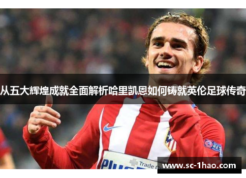 从五大辉煌成就全面解析哈里凯恩如何铸就英伦足球传奇