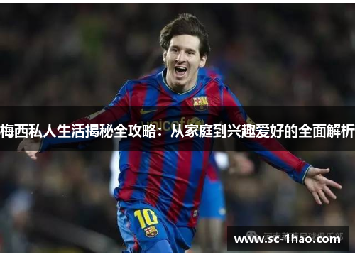 梅西私人生活揭秘全攻略：从家庭到兴趣爱好的全面解析