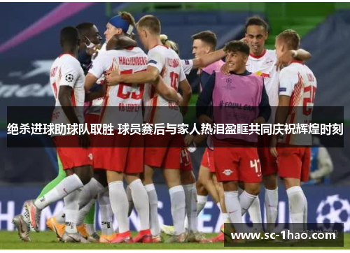绝杀进球助球队取胜 球员赛后与家人热泪盈眶共同庆祝辉煌时刻