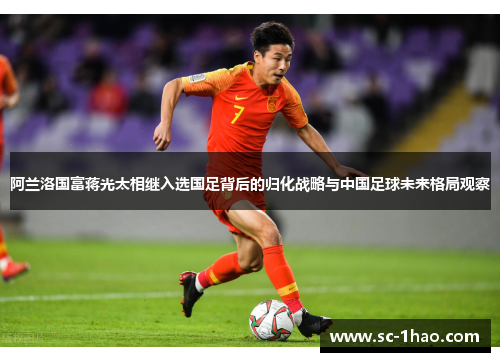 阿兰洛国富蒋光太相继入选国足背后的归化战略与中国足球未来格局观察