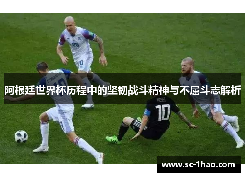 阿根廷世界杯历程中的坚韧战斗精神与不屈斗志解析